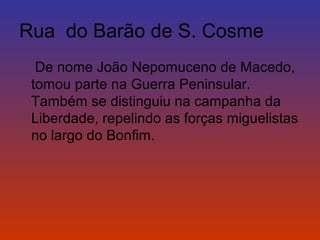 Rua do Barão de S. Cosme 
De nome João Nepomuceno de Macedo, 
tomou parte na Guerra Peninsular. 
Também se distinguiu na campanha da 
Liberdade, repelindo as forças miguelistas 
no largo do Bonfim. 
 