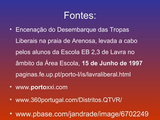 Fontes: 
• Encenação do Desembarque das Tropas 
Liberais na praia de Arenosa, levada a cabo 
pelos alunos da Escola EB 2,3 de Lavra no 
âmbito da Área Escola, 15 de Junho de 1997 
paginas.fe.up.pt/porto-l/is/lavraliberal.html 
• www.portoxxi.com 
• www.360portugal.com/Distritos.QTVR/ 
• www.pbase.com/jandrade/image/6702249 
 