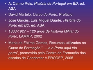 • A. Carmo Reis, História de Portugal em BD, ed. 
ASA 
• David Martelo, Cerco do Porto, Prefácio 
• José Garcês, Luís Miguel Duarte, História do 
Porto em BD, ed. ASA 
• 1808-1927 – 120 anos de História Militar do 
Porto, LAMMP, 2002 
• Maria de Fátima Gomes, Recursos utilizados no 
Curso de Formação “ … e o Porto aqui tão 
perto”, promovida pelo Centro de Formação das 
escolas de Gondomar e PRODEP, 2005 
 