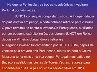 Na guerra Peninsular, as tropas napoleónicas invadiram 
Portugal por três vezes. 
JUNOT conseguiu conquistar Lisboa.. A independência 
do país estava em perigo, a corte tinha-se retirado para o Brasil. 
O povo revoltou-se contra o invasor.Os Portugueses, auxiliados 
por um pequeno exército inglês, derrotaram JUNOT em Roliça, 
depois no Vimeiro, obrigando-o a retirar-se. 
A segunda invasão foi comandado por SOULT. Este, depois de 
vencido pela bravura dos Portuenses, retirou-se para a Galiza. 
Massena tenta mais uma vez ocupar Portugal, mas batido no 
Buçaco e sustido nas Linhas de Torres Vedras, retira-se para 
Espanha em 1811. A paz só viria a ser definitiva em 1814. 
 
