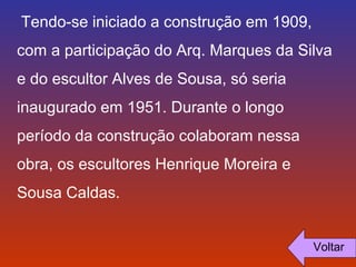 Tendo-se iniciado a construção em 1909, 
com a participação do Arq. Marques da Silva 
e do escultor Alves de Sousa, só seria 
inaugurado em 1951. Durante o longo 
período da construção colaboram nessa 
obra, os escultores Henrique Moreira e 
Sousa Caldas. 
Voltar 
 