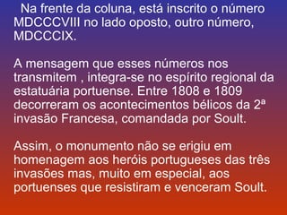 Na frente da coluna, está inscrito o número 
MDCCCVIII no lado oposto, outro número, 
MDCCCIX. 
A mensagem que esses números nos 
transmitem , integra-se no espírito regional da 
estatuária portuense. Entre 1808 e 1809 
decorreram os acontecimentos bélicos da 2ª 
invasão Francesa, comandada por Soult. 
Assim, o monumento não se erigiu em 
homenagem aos heróis portugueses das três 
invasões mas, muito em especial, aos 
portuenses que resistiram e venceram Soult. 
 