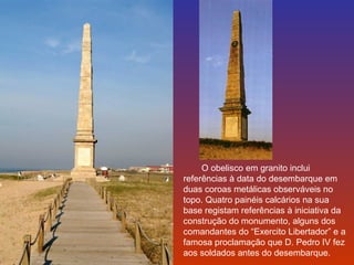 O obelisco em granito inclui 
referências à data do desembarque em 
duas coroas metálicas observáveis no 
topo. Quatro painéis calcários na sua 
base registam referências à iniciativa da 
construção do monumento, alguns dos 
comandantes do “Exercito Libertador” e a 
famosa proclamação que D. Pedro IV fez 
aos soldados antes do desembarque. 
 