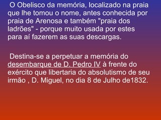 O Obelisco da memória, localizado na praia 
que lhe tomou o nome, antes conhecida por 
praia de Arenosa e também "praia dos 
ladrões" - porque muito usada por estes 
para aí fazerem as suas descargas. 
Destina-se a perpetuar a memória do 
desembarque de D. Pedro IV à frente do 
exército que libertaria do absolutismo de seu 
irmão , D. Miguel, no dia 8 de Julho de1832. 
 