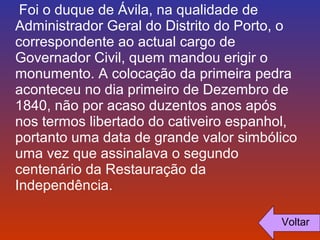 Foi o duque de Ávila, na qualidade de 
Administrador Geral do Distrito do Porto, o 
correspondente ao actual cargo de 
Governador Civil, quem mandou erigir o 
monumento. A colocação da primeira pedra 
aconteceu no dia primeiro de Dezembro de 
1840, não por acaso duzentos anos após 
nos termos libertado do cativeiro espanhol, 
portanto uma data de grande valor simbólico 
uma vez que assinalava o segundo 
centenário da Restauração da 
Independência. 
Voltar 
 