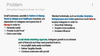 Problem
Getting Real Instagram Followers Ain’t Easy!
Small businesses, specially in Fashion & Beauty,
Travel & Lifestyle and Healthcare industries, are
dependent on Instagram and spend lots of
Money in order to:
 Generate Leads
 Provide Social Proof
 Drive more Sales
Talented individuals, such as Models, Musicians,
Entrepreneurs and Artists spend too much time to
employ Instagram in order to:
 Grow their following
 Acquire more audience
 Increase influence
Social Media Marketing Agencies, Instagram growth is an inherent
part of their job and they need practical tools to:
 Accomplish tasks easier and faster
 Deliver Tangible Results
 Convince customers with proofs
1
 