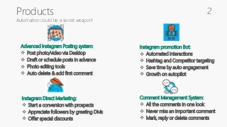 Products
Automation could be a secret weapon!
Advanced Instagram Posting system:
 Post photo/video via Desktop
 Draft or schedule posts in advance
 Photo editing tools
 Auto delete & add first comment
Instagram promotion Bot:
 Automated interactions
 Hashtag and Competitor targeting
 Save time by auto engagement
 Growth on autopilot
Instagram Direct Marketing:
 Start a conversion with prospects
 Appreciate followers by greeting DMs
 Offer special discounts
Comment Management System:
 All the comments in one look
 Never miss an important comment
 Mark, reply or delete comments
2
 