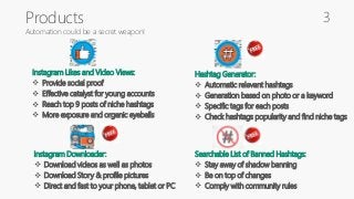 Products
Automation could be a secret weapon!
Instagram Likes and Video Views:
 Provide social proof
 Effective catalyst for young accounts
 Reach top 9 posts of niche hashtags
 More exposure and organic eyeballs
Hashtag Generator:
 Automatic relevant hashtags
 Generation based on photo or a keyword
 Specific tags for each posts
 Check hashtags popularity and find niche tags
Instagram Downloader:
 Download videos as well as photos
 Download Story & profile pictures
 Direct and fast to your phone, tablet or PC
Searchable List of Banned Hashtags:
 Stay away of shadow banning
 Be on top of changes
 Comply with community rules
3
 