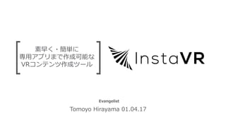 素早く・簡単に
専⽤アプリまで作成可能な
VRコンテンツ作成ツール
Tomoyo Hirayama 01.04.17
Evangelist
 