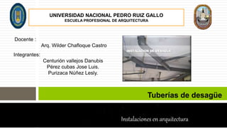 Tuberías de desagüe
Instalaciones en arquitectura
UNIVERSIDAD NACIONAL PEDRO RUIZ GALLO
ESCUELA PROFESIONAL DE ARQUITECTURA
Docente :
Arq. Wilder Chafloque Castro
Integrantes:
Centurión vallejos Danubis
Pérez cubas Jose Luis.
Purizaca Núñez Lesly.
 