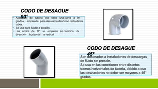 • Accesorio de tubería que tiene una curva a 90 
grados, empleada para desviar la dirección recta de los 
tubos. 
• Se usa para fluidos a presión. 
• Los codos de 90° se emplean en cambios de 
dirección horizontal a vertical 
Son destinados a instalaciones de descargas 
de fluido sin presión. 
Se usa en las conexiones entre distintos 
tramos horizontales de tubería, debido a que 
las desviaciones no deber ser mayores a 45° 
grados. 
 