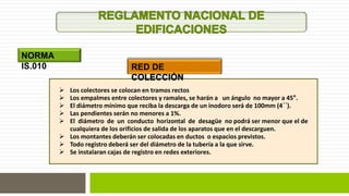 NORMA 
IS.010 RED DE 
COLECCIÓN 
 Los colectores se colocan en tramos rectos 
 Los empalmes entre colectores y ramales, se harán a un ángulo no mayor a 45°. 
 El diámetro mínimo que reciba la descarga de un inodoro será de 100mm (4´´). 
 Las pendientes serán no menores a 1%. 
 El diámetro de un conducto horizontal de desagüe no podrá ser menor que el de 
cualquiera de los orificios de salida de los aparatos que en el descarguen. 
 Los montantes deberán ser colocadas en ductos o espacios previstos. 
 Todo registro deberá ser del diámetro de la tubería a la que sirve. 
 Se instalaran cajas de registro en redes exteriores. 
 