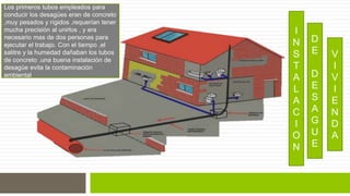 I 
N 
S 
T 
A 
L 
A 
C 
I 
O 
N 
D 
E 
D 
E 
S 
A 
G 
U 
E 
V 
I 
V 
I 
E 
N 
D 
A 
Los primeros tubos empleados para 
conducir los desagües eran de concreto 
,muy pesados y rígidos ,requerían tener 
mucha precisión al unirlos , y era 
necesario mas de dos personas para 
ejecutar el trabajo. Con el tiempo ,el 
salitre y la humedad dañaban los tubos 
de concreto .una buena instalación de 
desagüe evita la contaminación 
ambiental 
 