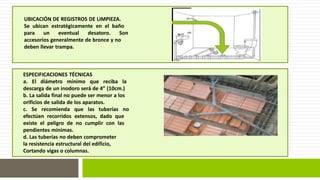 UBICACIÓN DE REGISTROS DE LIMPIEZA. 
Se ubican estratégicamente en el baño 
para un eventual desatoro. Son 
accesorios generalmente de bronce y no 
deben llevar trampa. 
ESPECIFICACIONES TÉCNICAS 
a. El diámetro mínimo que reciba la 
descarga de un inodoro será de 4” (10cm.) 
b. La salida final no puede ser menor a los 
orificios de salida de los aparatos. 
c. Se recomienda que las tuberías no 
efectúen recorridos extensos, dado que 
existe el peligro de no cumplir con las 
pendientes mínimas. 
d. Las tuberías no deben comprometer 
la resistencia estructural del edificio, 
Cortando vigas o columnas. 
 