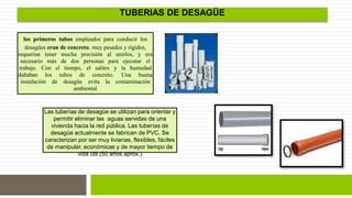 los primeros tubos empleados para conducir los 
desagües eran de concreto, muy pesados y rígidos, 
requerían tener mucha precisión al unirlos, y era 
necesario más de dos personas para ejecutar el 
trabajo. Con el tiempo, el salitre y la humedad 
dañaban los tubos de concreto. Una buena 
instalación de desagüe evita la contaminación 
ambiental 
TUBERIAS DE DESAGÜE 
Las tuberías de desagüe se utilizan para orientar y 
permitir eliminar las aguas servidas de una 
vivienda hacia la red pública. Las tuberías de 
desagüe actualmente se fabrican de PVC. Se 
caracterizan por ser muy livianas, flexibles, fáciles 
de manipular, económicas y de mayor tiempo de 
vida útil.(50 años aprox.) 
 