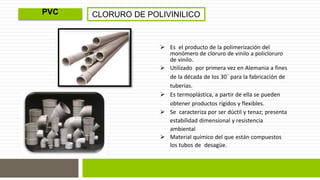 CLORURO DE POLIVINILICO 
 Es el producto de la polimerización del 
monómero de cloruro de vinilo a policloruro 
de vinilo. 
 Utilizado por primera vez en Alemania a fines 
de la década de los 30´ para la fabricación de 
tuberías. 
 Es termoplástica, a partir de ella se pueden 
obtener productos rígidos y flexibles. 
 Se caracteriza por ser dúctil y tenaz; presenta 
estabilidad dimensional y resistencia 
ambiental 
 Material químico del que están compuestos 
los tubos de desagüe. 
PVC 
 