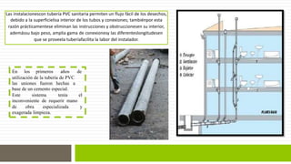 Las instalacionescon tubería PVC sanitaria permiten un flujo fácil de los desechos, 
debido a la superficielisa interior de los tubos y conexiones; tambiénpor esta 
razón prácticamentese eliminan las instrucciones y obstruccionesen su interior, 
ademássu bajo peso, amplia gama de conexionesy las diferenteslongitudesen 
que se proveela tuberíafacilita la labor del instalador. 
En los primeros años de 
utilización de la tubería de PVC 
las uniones fueron hechas a 
base de un cemento especial. 
Este sistema tenía el 
inconveniente de requerir mano 
de obra especializada y 
exagerada limpieza. 
 