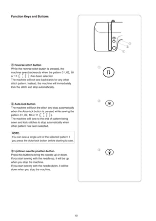 Function Keys and Buttons




                                                                        e
                                                                       w
                                                                   q




q Reverse stitch button
                                                               q
While the reverse stitch button is pressed, the
machine sews backwards when the pattern 01, 02, 10
or 11 (           ) has been selected.
The machine will not sew backwards for any other
stitch pattern. Instead, the machine will immediately
lock the stitch and stop automatically.




                                                               w
w Auto-lock button
The machine will lock the stitch and stop automatically
when the Auto-lock button is pressed while sewing the
pattern 01, 02, 10 or 11 (         ).
The machine willl sew to the end of pattern being
sewn and lock stitches to stop automatically when
other pattern has been selected.

NOTE:
You can sew a single unit of the selected pattern if
you press the Auto-lock button before starting to sew.



e Up/down needle position button                               e
Press this button to bring the needle up or down.
If you start sewing with the needle up, it will be up
when you stop the machine.
If you start sewing with the needle down, it will be
down when you stop the machine.




                                                          10
 