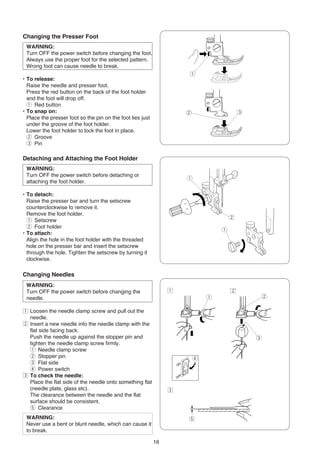 Changing the Presser Foot
 WARNING:
 Turn OFF the power switch before changing the foot.
 Always use the proper foot for the selected pattern.
 Wrong foot can cause needle to break.
                                                                     q
• To release:
  Raise the needle and presser foot.
  Press the red button on the back of the foot holder
  and the foot will drop off.
  q Red button
• To snap on:                                                        w                   e
  Place the presser foot so the pin on the foot lies just
  under the groove of the foot holder.
  Lower the foot holder to lock the foot in place.
  w Groove
  e Pin

Detaching and Attaching the Foot Holder
 WARNING:
 Turn OFF the power switch before detaching or
                                                                     q
 attaching the foot holder.

• To detach:
  Raise the presser bar and turn the setscrew
  counterclockwise to remove it.
  Remove the foot holder.
                                                                                     w
  q Setscrew
  w Foot holder
                                                                                 q
• To attach:
  Align the hole in the foot holder with the threaded
  hole on the presser bar and insert the setscrew
  through the hole. Tighten the setscrew by turning it
  clockwise.

Changing Needles
 WARNING:
 Turn OFF the power switch before changing the                   z                   x
 needle.                                                                     q                   w

z Loosen the needle clamp screw and pull out the
  needle.
x Insert a new needle into the needle clamp with the
  flat side facing back.
  Push the needle up against the stopper pin and                                             e
  tighten the needle clamp screw firmly.
  q Needle clamp screw
  w Stopper pin                                                          r
  e Flat side
  r Power switch
c To check the needle:
  Place the flat side of the needle onto something flat
  (needle plate, glass etc).                                     c
  The clearance between the needle and the flat
  surface should be consistent.
  t Clearance
 WARNING:                                                            t
 Never use a bent or blunt needle, which can cause it
 to break.

                                                            16
 