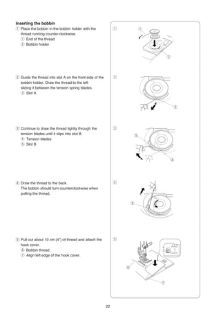 Inserting the bobbin
z Place the bobbin in the bobbin holder with the               z               q
  thread running counter-clockwise.
  q End of the thread
  w Bobbin holder


                                                                                       w




x Guide the thread into slot A on the front side of the        x
  bobbin holder. Draw the thread to the left
  sliding it between the tension spring blades.
  e Slot A


                                                                                           e




c Continue to draw the thread lightly through the              c
  tension blades until it slips into slot B.                               t
  r Tension blades
  t Slot B



                                                                                       r




v Draw the thread to the back.                                 v
  The bobbin should turn counterclockwise when
  pulling the thread.

                                                                       t




b Pull out about 10 cm (4") of thread and attach the           b
  hook cover.
  y Bobbin thread
  u Align left edge of the hook cover.


                                                                   y



                                                                                   u




                                                          22
 
