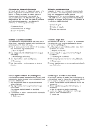 Cómo usar las líneas guía de costura                                  Utiliser les guides de couture
La línea de guía de costura en el plato de la aguja y en la           Les guides de couture sont gravés sur la plaque d’aiguille
placa cubre gancho, le ayudará a medir el ancho de la                 pour vous aider à mesurer la largeur des ressources. Les
costura. El numero en la placa de la aguja indican la                 lignes sont marquées de la manière suivante:
distancia desde el centro de la línea marcada de                      Les lignes sont 1/8˝ (0.3 centimètre) à part, et gravé à 3/8˝,
costura.Las líneas son 1/8˝ (0.3 centímetro) aparte, y                à 4/8˝, à 5/8˝ et à 6/8˝. Les lignes en millimètres sont de 5
grabado en 3/8˝, 4/8˝, 5/8˝ y 6/8˝. Las líneas en milímetros          millimètres de distantes, et sont gravées à 10 millimètres, à
son 5 milímetros de separado, y se graban en 10                       15 millimètres et à 20 millimètres.
milímetros, 15 milímetros y 20 milímetros.
                                                                         q Lignes de guide
   q Líneas de la guía                                                   w Position de l’aiguille
   w Posición de caída de la aguja                                       e Largeur des ressources
   e Ancho de la costura




Girando esquinas cuadradas                                            Tourner à angle droit
Para mantener una anchura de 1.6 cm (5/8”) de la costura              Pour maintenir une rentré de 1.6 cm (5/8”) de la couture en
al dar vuelta a una esquina cuadrada, utilice las líneas de la        tournant un coin carré, employez les lignes des repères
guíade esquina en la placa de la aguja.                               pour tourner du plat d'aiguille.
z Deje de coser cuando el borde delantero de las telas que            z Arrêtez de piquer quand le bord avant des tissus atteint
    está alineado con la guía de esquinas.                               les repères pour tourner.
     q Guía de esquinas                                                   q Repères pour tourner
x Baje la aguja pulsando el botón de posición de aguja                x Abaissez l’aiguille en appuyant sur le touche aiguille
   arriba/abajo.                                                         haute/basse.
    w Botón de aguja arriba/abajo                                         w Touche aiguille haute/basse
c Alce el prensatelas y gire la tela 90 grados.                       c Relevez le pied presseur et tournez le tissu 90 degrés.
  e Prensatelas                                                         e Pied presseur
v Baje el prensatelas y comience a coser en la nueva                  v Baissez le pied presseur et commencez à coudre dans la
   dirección.                                                            nouvelle direction.




Costura a partir del borde de una tela gruesa                         Coudre depuis le bord d’un tissu épais
El botón negro bloquea el prensatelas de zigzag para evitar           Le bouton noir maintient en place le pied zigzag de façon à
que se deslice al coser desde el extremo opuesto o al coser           éviter de glisser lorsqu’on effectue des coutures très près du
por encima del dobladillo.                                            bord ou lorsqu’on coud sur la transversale d’un ourlet.
z Baje la aguja hasta la tela en el punto donde desea                 z Baisser l’aiguille dans le tissu au point où la couture doit
    comenzar a coser.                                                     commencer.
x Baje el prensatelas mientras oprime el botón negro                  x Baisser le pied en appuyant en même temps sur le
    hacia adentro.                                                        bouton noir.
    El prensatelas queda bloqueado en la posición                         Le pied est maintenu en position horizontale.
    horizontal.                                                       c Le pied sera dégagé automatiquement une fois que
c El prensatelas se liberará automáticamente después de                   quelques points auront été cousus.
    coser varias puntadas.                                                q Bouton noir
    q Botón negro




                                                                 35
 