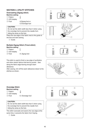 SECTION 4. UTILITY STITCHES
                                                               q       w               e
Overcasting (Zigzag stitch)
Machine setting
q Pattern
w LED display
e Foot          A:Zigzag foot or
                C:Overedge foot

  CAUTION:
  Do not set the stitch width less than 5 when using
  the overedge foot to prevent the needle from
  hitting the wires on the foot.
Place the raw edge of the fabric next to the guide of
the foot and start sewing.                                                         q
    q Guide


Multiple Zigzag Stitch (Tricot stitch)
                                                                   q       w               e
Machine setting
q Pattern
w LED display
e Foot          A: Zigzag foot



This stitch is used to finish a raw edge of synthetics
and other stretch fabrics that tend to pucker. Sew
along the fabric edge leaving enough seam
allowance.
After sewing, trim off the seam allowance closer to the
stitches as shown.




Overedge Stitch
                                                               q           w           e
Machine setting
q Pattern
w LED display
e Foot          C: Overedge foot


 CAUTION:
 Do not set the stitch width less than 5 when using
 the overedge foot to prevent the needle from
 hitting the wires on the foot.
This stitch overcasts and seams the raw edge at the
same time, it prevents the fabric from fraying.
   q Guide                                                                     q




                                                          40
 