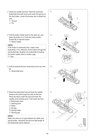 z Raise the needle and foot. Place the automatic                     z
  buttonhole foot with its pin just under the groove of
  the foot holder. Lower the presser bar to attach the
  foot.                                                                                      q
  q Groove
  w Pin                                                                                      w




x Pull the button holder open to the back (A), and                   x
  place the button in it. Push the button holder
  closed (B) to hold the button.
  e Button holder

 NOTE:                                                                       A
 If the button is extremely thick, make a test
 buttonhole. If it is difficult to fit the button through the
                                                                                 e   B
 test buttonhole, lengthen the buttonhole by pulling
 the button holder back to create a gap.
 r Gap

                                                                                     r


c Pull the buttonhole lever downward as far as it will               c
  go.
  t Buttonhole lever



                                                                         t




v Raise the buttonhole foot and draw the needle                      v                                    i
  thread to the left through the hole on the foot.
  Place the fabric under the foot and lower the
  needle at the starting point. Then lower the foot.                                                  ←       o
  y Buttonhole mark
  u Starting point
  i Slider                                                                                            !0
  o No gap
  !0 Spring holder
  !1 Sewing gap                                                          y

 NOTE:
                                                                                         u
 Make sure there is no gap between the slider and
 spring holder, otherwise the left and right length of
 the buttonhole will be different.
                                                                                                 !1



                                                                46
 