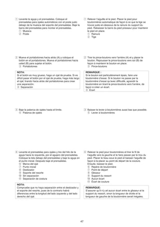 z Levante la aguja y el prensatelas. Coloque el                      z Relever l’aiguille et le pied. Placer le pied pour
  prensatelas para ojales automáticos con el poste justo               boutonnières automatique de façon à ce que la tige se
  debajo de la muesca del soporte del prensatelas. Baje la             trouve juste en-dessous de la rainure du support du
  barra del prensatelas para montar el prensatelas.                    pied. Rabaisser la barre du pied presseur pour maintenir
  q Muesca                                                             le pied en place.
  w Poste                                                              q Rainure
                                                                       w Tige




x Mueva el portabotones hacia atrás (A) y coloque el                 x Tirer le pince-boutons vers l’arrière (A) et y placer le
  botón en el portabotones. Mueva el portabotones hacia                bouton. Repousser le pince-boutons vers soi (B) de
  usted (B) para sujetar el botón.                                     façon à maintenir le bouton en place.
  e Portabotones                                                       e Pince-boutons

 NOTA:                                                                REMARQUE :
 Si el botón es muy grueso, haga un ojal de prueba. Si es             Si le bouton est particulièrement épais, faire une
 difícil pasar el botón por el ojal de prueba, haga más largo         boutonnière d’essai. Si le bouton ne passe par la
 el ojal, tirando hacia atrás del portabotones para crear             boutonnière d’essai qu’avec difficulté, agrandir la
 una separación.                                                      boutonnière en tirant le pince-boutons vers l’arrière, de
 r Separación                                                         façon à créer un écart.
                                                                      r Écart




c Baje la palanca de ojales hasta el límite.                         c Baisser le levier à boutonnières aussi bas que possible.
  t Palanca de ojales                                                  t Levier à boutonnières




v Levante el prensatelas para ojales y tire del hilo de la           v Relever le pied pour boutonnières et tirer le fil de
  aguja hacia la izquierda, por el agujero del prensatelas.            l’aiguille vers la gauche et le faire passer par le trou du
  Coloque la tela debajo del prensatelas y baje la aguja en            pied. Placer le tissu sous le pied et baisser l’aiguille de
  el punto inicial. Después baje el prensatelas.                       façon à la placer au point de départ de la couture.
  y Marca del ojal                                                     Ensuite, baisser le pied.
  u Punto inicial                                                      y Repère de boutonnière
  i Deslizador                                                         u Point de départ
  o Soporte del resorte                                                i Glisseur
  !0 Sin separación                                                    o Support du ressort
  !1 Separación de costura                                             !0 Aucun écart
                                                                       !1 Écart de couture
 NOTA:
 Compruebe que no haya separación entre el deslizador y               REMARQUE:
 el soporte del resorte, pues de lo contrario habrá                   S’assurer qu’il n’y ait aucun écart entre le glisseur et le
 diferencias entre la longitud del lado izquierdo y del lado          support du ressort, sinon la longueur de droite et la
 derecho del ojal.                                                    longueur de gauche de la boutonnière serait inégales.




                                                                47
 