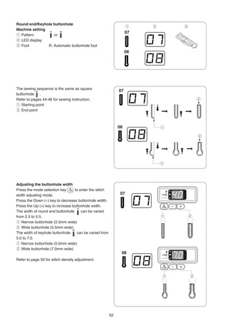 Round end/Keyhole buttonhole
                                                             q   w       e
Machine setting
q Pattern          or
w LED display
e Foot          R: Automatic buttonhole foot




The sewing sequence is the same as square
buttonhole .
Refer to pages 44-48 for sewing instruction.                                     w
q Starting point
w End point



                                                                     q

                                                                                 w




                                                                     q




Adjusting the buttonhole width
Press the mode selection key      to enter the stitch
width adjusting mode.
Press the Down (–) key to decrease buttonhole width.
Press the Up (+) key to increase buttonhole width.
The width of round end buttonhole     can be varied
from 2.5 to 5.5.                                                     q   w
q Narrow buttonhole (2.5mm wide)
w Wide buttonhole (5.5mm wide)
The width of keyhole buttonhole    can be varied from
5.0 to 7.0.
q Narrow buttonhole (5.0mm wide)
w Wide buttonhole (7.0mm wide)

Refer to page 50 for stitch density adjustment.



                                                                     q       w




                                                        52
 