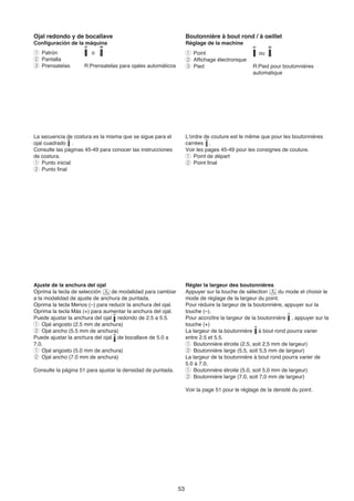 Ojal redondo y de bocallave                                        Boutonnière à bout rond / à oeillet
Configuración de la máquina                                        Réglage de la machine
q Patrón                o                                          q Point                        ou
w Pantalla                                                         w Affichage électronique
e Prensatelas       R:Prensatelas para ojales automáticos          e Pied                       R:Pied pour boutonnières
                                                                                                automatique




La secuencia de costura es la misma que se sigue para el           L’ordre de couture est le même que pour les boutonnières
ojal cuadrado .                                                    carrées .
Consulte las páginas 45-49 para conocer las instrucciones          Voir les pages 45-49 pour les consignes de couture.
de costura.                                                        q Point de départ
q Punto inicial                                                    w Point final
w Punto final




Ajuste de la anchura del ojal                                      Régler la largeur des boutonnières
Oprima la tecla de selección     de modalidad para cambiar         Appuyer sur la touche de sélection      du mode et choisir le
a la modalidad de ajuste de anchura de puntada.                    mode de réglage de la largeur du point.
Oprima la tecla Menos (–) para reducir la anchura del ojal.        Pour réduire la largeur de la boutonnière, appuyer sur la
Oprima la tecla Más (+) para aumentar la anchura del ojal.         touche (–).
Puede ajustar la anchura del ojal redondo de 2.5 a 5.5.            Pour accroître la largeur de la boutonnière , appuyer sur la
q Ojal angosto (2.5 mm de anchura)                                 touche (+)
w Ojal ancho (5.5 mm de anchura)                                   La largeur de la boutonnière à bout rond pourra varier
Puede ajustar la anchura del ojal de bocallave de 5.0 a            entre 2.5 et 5.5.
7.0.                                                               q Boutonnière étroite (2.5, soit 2,5 mm de largeur)
q Ojal angosto (5.0 mm de anchura)                                 w Boutonnière large (5.5, soit 5,5 mm de largeur)
w Ojal ancho (7.0 mm de anchura)                                   La largeur de la boutonnière à bout rond pourra varier de
                                                                   5.0 à 7.0.
Consulte la página 51 para ajustar la densidad de puntada.         q Boutonnière étroite (5.0, soit 5,0 mm de largeur)
                                                                   w Boutonnière large (7.0, soit 7,0 mm de largeur)

                                                                   Voir la page 51 pour le réglage de la densité du point.




                                                              53
 