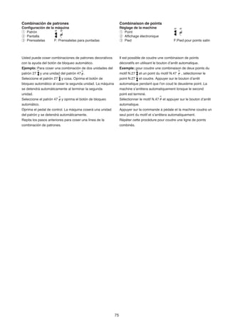 Combinación de patrones                                          Combinaison de points
Configuración de la máquina                                      Réglage de la machine
q Patrón                                                         q Point
w Pantalla                                                       w Affichage électronique
e Prensatelas      F: Prensatelas para puntadas                  e Pied                            F:Pied pour points satin




Usted puede coser combinaciones de patrones decorativos          Il est possible de coudre une combinaison de points
con la ayuda del botón de bloqueo automático.                    décoratifs en utilisant le bouton d’arrêt automatique.
Ejemplo: Para coser una combinación de dos unidades del          Exemple: pour coudre une combinaison de deux points du
patrón 27 y una unidad del patrón 47 .                           motif N.27 et un point du motif N.47 , sélectionner le
Seleccione el patrón 27 y cosa. Oprima el botón de               point N.27 et coudre. Appuyer sur le bouton d’arrêt
bloqueo automático al coser la segunda unidad. La máquina        automatique pendant que l’on coud le deuxième point. La
se detendrá automáticamente al terminar la segunda               machine s’arrêtera automatiquement lorsque le second
unidad.                                                          point est terminé.
Seleccione el patrón 47 y oprima el botón de bloqueo             Sélectionner le motif N.47 et appuyer sur le bouton d’arrêt
automático.                                                      automatique.
Oprima el pedal de control. La máquina coserá una unidad         Appuyer sur la commande à pédale et la machine coudra un
del patrón y se detendrá automáticamente.                        seul point du motif et s’arrêtera automatiquement.
Repita los pasos anteriores para coser una línea de la           Répéter cette procédure pour coudre une ligne de points
combinación de patrones.                                         combinés.




                                                            75
 