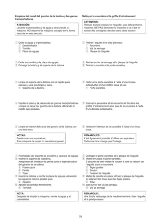 Limpieza del canal del gancho de la bobina y las garras              Nettoyer la coursière et la griffe d'entraînement
transportadoras
                                                                      ATTENTION:
 ATENCIÓN:                                                            Relever le pied presseur et l’aiguille, puis débrancher la
 Levante el prensatelas y la aguja y desconecte la                    machine. NE PAS démonter la machine si ce n’est en
 máquina. NO desarme la máquina, excepto en la forma                  suivant les consignes décrites dans cette section.
 descrita en esta sección.


z Quite la aguja y el prensatelas.                                   z Retirer l’aiguille et le pied presseur.
  q Destornillador                                                     q Tournevis
  w Tornillo                                                           w Vis de serrage
  e Placa de agujas                                                    e Plaque de l’aiguille



x Quite los tornillos y la placa de agujas.                          x Retirer les vis de serrage et la plaque de l’aiguille.
c Extraiga la bobina y el soporte de la bobina.                      c Retirer la canette et le porte-canettes.




v Limpie el soporte de la bobina con el cepillo para                 v Nettoyer le porte-canettes à l’aide d’une brosse
  pelusas y una tela limpia y seca.                                    antipeluche et d’un chiffon doux et sec.
  r Soporte de la bobina                                               r Porte-canettes




b Cepille el polvo y la pelusa de las garras transportadoras         b Enlever la poussière et les restants de fils dans les
  y limpie el canal del gancho de la bobina utilizando el              griffes d’entraînement ainsi que de la coursière à l’aide
  cepillo para pelusas.                                                d’une brosse antipeluche.




n Limpie el interior del canal del gancho de la bobina con           n Nettoyer l’intérieur de la coursière à l’aide d’un tissu
  una tela seca.                                                       doux.

 NOTAS:                                                               REMARQUES:
 Puede usar una aspiradora.                                           Il est également possible d’utiliser un aspirateur.
 Esta máquina de coser no necesita engraser.                          Cette machine n'exige pas l'huilage.




m Reemplazo del soporte de la bobina y la placa de agujas            m Changer le porte-canettes et la plaque de l’aiguille
, Inserte el soporte de la bobina.                                   , Mettre en place le porte-canettes
   Asegúrese de introducir la perilla junto al tope del canal           S’assurer de bien mettre le bouton à côté du ressort de
   del gancho de la bobina.                                             l’aiguille dans la coursière.
   t Postes guía                                                        t Tiges guides
   y Perilla                                                            y Bouton
   u Tope                                                               u Ressort de l’aiguille
. Inserte la bobina y monte la placa de agujas, alineando            . Mettre la canette en place et fixer la plaque de l’aiguille
   los agujeros con los postes guía.                                    en alignant les trous avec les tiges guides.
   i Agujero                                                            i Trou
⁄0 Apriete los tornillos firmemente.                                 ⁄0 Bien serrer les vis de serrage.
   o Tornillos                                                          o Vis de serrage

 NOTA:                                                                REMARQUE:
 Después de limpiar la máquina, monte la aguja y el                   Une fois le nettoyage de la machine terminé, fixer l’aiguille
 prensatelas.                                                         et le pied presseur.




                                                                79
 