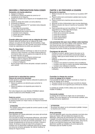 SECCIÓN 2. PREPARATIVOS PARA COSER                                    PARTIE 2. SE PREPARER A COUDRE
Conexión a la fuente eléctrica                                        Brancher la machine
1. Apague la máquina.                                                 1. Mettre le bouton de mise en marche sur la position OFF
2. Introduzca la clavija del pedal de control en el                      (arrêt).
   receptáculo de la máquina.                                         2. Placer la fiche de la commande à pédale dans la prise
3. Inserte el conector de la máquina en el receptáculo de la             de la machine.
   máquina.                                                           3. Placer la fiche de la machine dans la prise de la
4. Inserte la clavija del cordón a la toma eléctrica.                    machine.
5. Encienda la máquina.                                               4. Brancher la fiche d’alimentation dans la prise électrique.
6. En la pantalla aparecerá "01" (puntada recta) después              5. Mettre le bouton de mise en marche sur la position "ON"
   de un segundo.                                                        (marche).
   q Interruptor de encendido                                         6. Dans la seconde qui suit, les chiffres “01” (point droit)
   w Clavija del pedal de control                                        apparaîtront sur l’affichage électronique.
   e Receptáculo para cordón eléctrico                                   q Bouton de mise en marche
   r Conector de la máquina                                              w Fiche de la commande à pédale
   t Clavija del cordón eléctrico                                        e Prise de la machine
   y Toma eléctrica                                                      r Fiche de la machine
                                                                         t Fiche d’alimentation
Cuando utilice por primera vez su máquina de coser                       y Prise électrique
Cuando utilice por primera vez su máquina de coser,
                                                                      Les premierès fois que vous utilisez votre machine
coloque una pieza de tela debajo del prensatelas y haga
                                                                      Les premierès fois que vous utilisez vorte machine, plasez
funcionar la máquina con hilo, durante unos pocos minutos.
                                                                      une chute de tissu sous le piedpresseur et faites
Limpie las salpicaduras de aceite que aparezcan.
                                                                      fonccionner la machine avec fil pendant quelques minutes.
                                                                      Essuysez les traces d’huile qui pouraient se produire.
Para Su Seguridad
*    Cuando esté cosiendo mantenga su vista en la zona de
                                                                      Consignes de sécurité
     costura en todo momento y no toque ninguna pieza en
                                                                      *    Pendant la couture, gardez toujours les yeux sur la
     movimiento tales como la palanca de enganche de hilo,
                                                                           couture en cours, et ne touchez aucune des parties
     la rueda manual o la aguja.
                                                                           mobiles, telles que le levier tendeur du fil, le volant, et
*    Apague y desenchufe la máquina siempre que:
                                                                           l’aiguille.
     — Vaya a dejar la máquina desatendida.
                                                                      *    Eteignez et débranchez systématiquement la machine
     — Poniendo y quitando piezas.
                                                                           du secteur:
     — Limpie la meáquina.
                                                                           — Lorsque vous laissez la machine sans surveillance.
*    Nunca ponga nada encima del pedal, excepto cuando lo
                                                                           — Lorsque vous fixez ou retirez des parties détachables.
     esté usando.
                                                                           — Lorsque vous nettoyez la machine.
                                                                      *    Ne placez rien sur la pédale de contrôle, sauf pendant
                                                                           l’utilisation.




Control de la velocidad de costura                                    Contrôler la vitesse de couture
Palanca de control de velocidad:                                      Levier de réglage de la vitesse:
Puede ajustar la velocidad máxima utilizando la palanca de            Il est possible de régler la vitesse maximale au moyen du
control de velocidad.                                                 levier de réglage de la vitesse.
q Mueva la palanca a la derecha para aumentar la                      q Pousser le levier sur la droite pour accroître la vitesse.
   velocidad.                                                         w Pousser le levier sur la gauche pour diminuer la vitesse.
w Mueva la palanca a la izquierda para reducir la
   velocidad.                                                         La pédale de contrôle 21249 s’utilise avec la machine
                                                                      modèle HT2008LE.
Con esta máquina de coser Modelo HT2008LE deberá
usarse el pedal de control Modelo 21249.
                                                                      Commande à pédale:
                                                                      La vitesse de la machine se règle avec la commande à
Pedal de control:                                                     pédale. Plus vous appuyez sur la commande à pédale, plus
La velocidad de costura se controla mediante el pedal.                la machine tourne rapidement.
Si oprime el pedal con mayor fuerza, la máquina funcionará
más rápido.

    ATENCIÓN:                                                             ATTENTION:
    No coloque nada sobre el pedal de control cuando no esté              Ne jamais rien placer sur la commande à pédale lorsque
    usando la máquina.                                                    la machine est à l’arrêt.

Clavija polarizada                                                    Prise polarisée
Para aparatos con clavija polarizada (una pieza del enchufe           Pour les appareils ayant une prise polarisée (une lame plus
más ancha que la otra).                                               large que l’autre). Afin de réduire les risques de choc
A fin de evitar el riesgo de descargas eléctricas, esta clavija       électrique, cette prise de branchement est conçue pour
está diseñada de forma que sólo puede introducirse en un              s’adapter à la prise électrique murale dans un seul sens. Si
sentido dentro de una toma de corriente polarizada. Si no             elle ne rentre pas complètement dans la prise, retournez-la.
encaja completamente en la toma de corriente, invierta la             Si elle ne se branche toujours pas, faites appel à un
clavija. Si tampoco encaja de esta forma póngase en                   électricien qualifié qui installera une prise appropriée.
contacto con un electricista cualificado para que le instale          N’essayez pas de modifier la prise.
una toma de corriente apropiada. No intente modificar la
clavija de ninguna forma.
                                                                  9
 