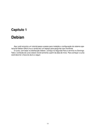 Capítulo 1
Debian
Aqui você encontra um tutorial passo-a-passo para instalção e conﬁguração do sistema ope-
racional Debian GNU/Linux e ainda tem um espaço para perguntar aos monitores.
O curso, com base na distribuição Debian, começa na Segunda-Feira e termina no Domingo.
Todo o conteúdo do curso estará visível somente a partir da data de início. Para começar o curso
você deve ler o Guia do aluno a seguir.
11
 