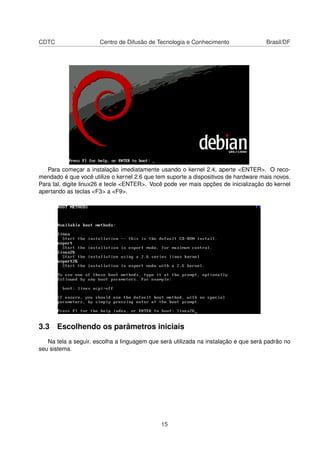 CDTC Centro de Difusão de Tecnologia e Conhecimento Brasil/DF
Para começar a instalação imediatamente usando o kernel 2.4, aperte <ENTER>. O reco-
mendado é que você utilize o kernel 2.6 que tem suporte a dispositivos de hardware mais novos.
Para tal, digite linux26 e tecle <ENTER>. Você pode ver mais opções de inicialização do kernel
apertando as teclas <F3> a <F9>.
3.3 Escolhendo os parâmetros iniciais
Na tela a seguir, escolha a linguagem que será utilizada na instalação e que será padrão no
seu sistema.
15
 
