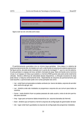 CDTC Centro de Difusão de Tecnologia e Conhecimento Brasil/DF
Agora você vai ver uma tela como essa:
O particionamento automático cria no mínimo duas partições. Uma delas é o sistema de
arquivos propriamente dito, formatado com ext3, onde ﬁcarão os arquivos do sistema operacional.
Na ﬁgura acima, ele está sendo mostrado com o ponto de montagem "/", que é a raiz do sistema.
A outra partição é o espaço de troca, também chamado de swap. Mais conhecido como memória
virtual, é um espaço em disco que substitui a memória RAM quando esta está sendo totalmente
utilizada. Devido a diferença de velocidade desses dispositivos, a utilização excessiva do swap
pode deixar a máquina extremamente lenta. Dependendo do esquema de particionamento que
você escolher, o particionador pode criar outras partições tais como:
• /var - onde ﬁcam armazenados os dados variáveis (ex: banco de dados, arquivos do servidor
web, cache do apt-get, etc)
• /usr - diretório onde são instalados os programas e arquivos de uso comum para todos os
usuários.
• /home - neste diretório ﬁcam as pastas pessoais de cada usuário, onde só ele tem permis-
são para escrever.
• /tmp - lugar para armazenar dados temporários (ex: arquivos baixados da Internet)
• /boot - diretório que armazena o kernel e arquivos de conﬁguração do gerenciador de boot
• /etc - lugar onde ﬁcam guardados os arquivos de conﬁguração dos programas instalados.
22
 