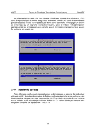 CDTC Centro de Difusão de Tecnologia e Conhecimento Brasil/DF
Na próxima etapa você vai criar uma conta de usuário sem poderes de administrador. Essa
conta é importante para aumentar a segurança do sistema. Utilizar uma conta de administrador
para atividades de usuário básico pode causar danos sérios ao sistema como apagar um arquivo
de conﬁguração ou um programa essencial sem querer. Utilize a conta de root (administador)
apenas quando isto for necessário, por exemplo, quando for instalar um programa novo, quando
for conﬁgurar um serviço, etc.
3.10 Instalando pacotes
Agora é hora de escolher quais pacotes básicos serão instalados no sistema. Se você estiver
utilizando o CD 1 da instalação completa do Debian, você poderá escolher entre conﬁgurar o apt
(gerenciador de pacotes) para usar os programas do CD ou baixá-los através de uma conexão
com a Internet. Caso você esteja instalando através do CD netinst (instalação via rede) será
obrigatório conﬁgurar um repositório HTTP ou FTP.
28
 