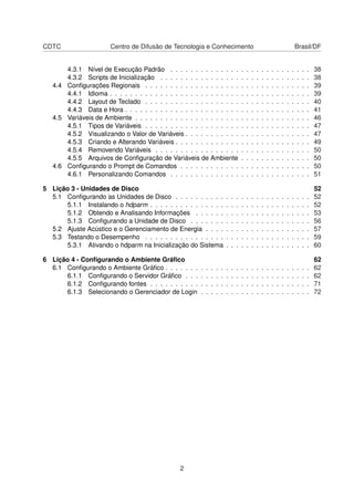 CDTC Centro de Difusão de Tecnologia e Conhecimento Brasil/DF
4.3.1 Nível de Execução Padrão . . . . . . . . . . . . . . . . . . . . . . . . . . . . 38
4.3.2 Scripts de Inicialização . . . . . . . . . . . . . . . . . . . . . . . . . . . . . . 38
4.4 Conﬁgurações Regionais . . . . . . . . . . . . . . . . . . . . . . . . . . . . . . . . . 39
4.4.1 Idioma . . . . . . . . . . . . . . . . . . . . . . . . . . . . . . . . . . . . . . . . 39
4.4.2 Layout de Teclado . . . . . . . . . . . . . . . . . . . . . . . . . . . . . . . . . 40
4.4.3 Data e Hora . . . . . . . . . . . . . . . . . . . . . . . . . . . . . . . . . . . . . 41
4.5 Variáveis de Ambiente . . . . . . . . . . . . . . . . . . . . . . . . . . . . . . . . . . . 46
4.5.1 Tipos de Variáveis . . . . . . . . . . . . . . . . . . . . . . . . . . . . . . . . . 47
4.5.2 Visualizando o Valor de Variáveis . . . . . . . . . . . . . . . . . . . . . . . . . 47
4.5.3 Criando e Alterando Variáveis . . . . . . . . . . . . . . . . . . . . . . . . . . . 49
4.5.4 Removendo Variáveis . . . . . . . . . . . . . . . . . . . . . . . . . . . . . . . 50
4.5.5 Arquivos de Conﬁguração de Variáveis de Ambiente . . . . . . . . . . . . . . 50
4.6 Conﬁgurando o Prompt de Comandos . . . . . . . . . . . . . . . . . . . . . . . . . . 50
4.6.1 Personalizando Comandos . . . . . . . . . . . . . . . . . . . . . . . . . . . . 51
5 Lição 3 - Unidades de Disco 52
5.1 Conﬁgurando as Unidades de Disco . . . . . . . . . . . . . . . . . . . . . . . . . . . 52
5.1.1 Instalando o hdparm . . . . . . . . . . . . . . . . . . . . . . . . . . . . . . . . 52
5.1.2 Obtendo e Analisando Informações . . . . . . . . . . . . . . . . . . . . . . . 53
5.1.3 Conﬁgurando a Unidade de Disco . . . . . . . . . . . . . . . . . . . . . . . . 56
5.2 Ajuste Acústico e o Gerenciamento de Energia . . . . . . . . . . . . . . . . . . . . . 57
5.3 Testando o Desempenho . . . . . . . . . . . . . . . . . . . . . . . . . . . . . . . . . 59
5.3.1 Ativando o hdparm na Inicialização do Sistema . . . . . . . . . . . . . . . . . 60
6 Lição 4 - Conﬁgurando o Ambiente Gráﬁco 62
6.1 Conﬁgurando o Ambiente Gráﬁco . . . . . . . . . . . . . . . . . . . . . . . . . . . . . 62
6.1.1 Conﬁgurando o Servidor Gráﬁco . . . . . . . . . . . . . . . . . . . . . . . . . 62
6.1.2 Conﬁgurando fontes . . . . . . . . . . . . . . . . . . . . . . . . . . . . . . . . 71
6.1.3 Selecionando o Gerenciador de Login . . . . . . . . . . . . . . . . . . . . . . 72
2
 