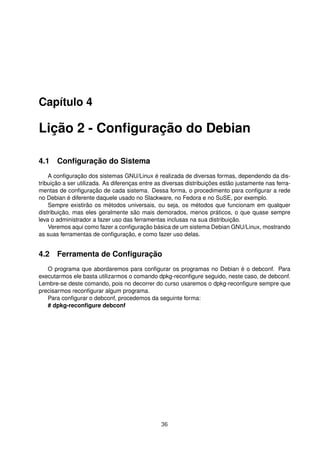 Capítulo 4
Lição 2 - Conﬁguração do Debian
4.1 Conﬁguração do Sistema
A conﬁguração dos sistemas GNU/Linux é realizada de diversas formas, dependendo da dis-
tribuição a ser utilizada. As diferenças entre as diversas distribuições estão justamente nas ferra-
mentas de conﬁguração de cada sistema. Dessa forma, o procedimento para conﬁgurar a rede
no Debian é diferente daquele usado no Slackware, no Fedora e no SuSE, por exemplo.
Sempre existirão os métodos universais, ou seja, os métodos que funcionam em qualquer
distribuição, mas eles geralmente são mais demorados, menos práticos, o que quase sempre
leva o administrador a fazer uso das ferramentas inclusas na sua distribuição.
Veremos aqui como fazer a conﬁguração básica de um sistema Debian GNU/Linux, mostrando
as suas ferramentas de conﬁguração, e como fazer uso delas.
4.2 Ferramenta de Conﬁguração
O programa que abordaremos para conﬁgurar os programas no Debian é o debconf. Para
executarmos ele basta utilizarmos o comando dpkg-reconﬁgure seguido, neste caso, de debconf.
Lembre-se deste comando, pois no decorrer do curso usaremos o dpkg-reconﬁgure sempre que
precisarmos reconﬁgurar algum programa.
Para conﬁgurar o debconf, procedemos da seguinte forma:
# dpkg-reconﬁgure debconf
36
 