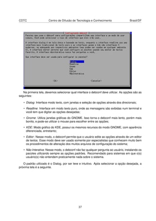CDTC Centro de Difusão de Tecnologia e Conhecimento Brasil/DF
Na primeira tela, devemos selecionar qual interface o debconf deve utilizar. As opções são as
seguintes:
• Dialog: Interface modo texto, com janelas e seleção de opções através dos direcionais;
• Readline: Interface em modo texto puro, onde as mensagens são exibidas num terminal e
você tem que digitar as opções desejadas;
• Gnome: Utiliza janelas gráﬁcas do GNOME. Isso torna o debconf mais lento, porém mais
bonito, e pode-se utilizar o mouse para escolher entre as opções;
• KDE: Modo gráﬁco do KDE, possui os mesmos recursos do modo GNOME, com aparência
diferenciada, entretanto;
• Editor: Nesse modo, o debconf permite que o usuário edite as opções através de um editor
de textos. Esse modo deve ser usado somente por especialistas que conhecem muito bem
os procedimentos de alteração dos muitos arquivos de conﬁguração do sistema;
• Não Interativa: Nesse modo, o debconf não faz qualquer pergunta ao usuário, instalando os
pacotes utilizando sempre as opções padrões. Recomendado para sistemas em que o(s)
usuário(s) não entendem praticamente nada sobre o sistema.
O padrão utilizado é o Dialog, por ser leve e intuitivo. Após selecionar a opção desejada, a
próxima tela é a seguinte.
37
 