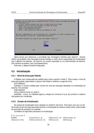 CDTC Centro de Difusão de Tecnologia e Conhecimento Brasil/DF
Agora temos que selecionar a prioridade das mensagens exibidas pelo debconf. Quanto
menor a prioridade, mais mensagens serão exibidas, e maior será a capacidade de conﬁguração
que o debconf vai oferecer. Se você for um usuário avançado ou um administrador de sistema,
com certeza vai preferir usar a prioridade baixa.
Feito isso, o debconf estará conﬁgurado.
4.3 Inicialização
4.3.1 Nível de Execução Padrão
O Debian vem conﬁgurado por padrão para iniciar usando o modo 2. Para mudar o nível de
execução padrão, basta editar o arquivo /etc/inittab e modiﬁcar a seguinte linha:
id:2:initdefault:
Substitua o número exibido pelo número do nível de execução desejado na inicialização do
sistema. Por exemplo:
id:3:initdefault:
Fará o sistema iniciar no modo 3.
textbfObs.: nunca, em hipótese alguma, coloque os números 0 ou 6, do contrário o sistema
não poderá ser inicializado.
4.3.2 Scripts de Inicialização
Os scripts de inicialização ﬁcam alojados no diretório /etc/init.d/. Para fazer com que um de-
terminado script não seja executado durante a inicialização do sistema, basta retirar a permissão
de execução do processo em questão.
Considere os seguintes processos na inicialização:
$ ls /etc/rcS.d
README S10checkroot.sh S35mountall.sh S40hostname.sh
S02mountvirtfs S18hwclockfirst.sh S36discover S40hotplug
38
 