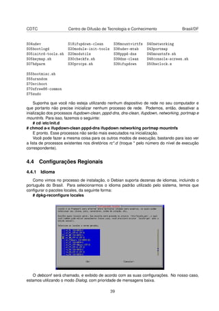 CDTC Centro de Difusão de Tecnologia e Conhecimento Brasil/DF
S04udev S18ifupdown-clean S36mountvirtfs S40networking
S05bootlogd S20module-init-tools S36udev-mtab S43portmap
S05initrd-tools.sh S20modutils S38pppd-dns S45mountnfs.sh
S05keymap.sh S30checkfs.sh S39dns-clean S48console-screen.sh
S07hdparm S30procps.sh S39ifupdown S50hwclock.s
S55bootmisc.sh
S55urandom
S70nviboot
S70xfree86-common
S75sudo
Suponha que você não esteja utilizando nenhum dispositivo de rede no seu computador e
que portanto não precise inicializar nenhum processo de rede. Podemos, então, desativar a
inialização dos processos ifupdown-clean, pppd-dns, dns-clean, ifupdown, networking, portmap e
mountnfs. Para isso, fazemos o seguinte:
# cd /etc/init.d
# chmod a-x ifupdown-clean pppd-dns ifupdown networking portmap mountnfs
E pronto. Esse processos não serão mais executados na inicialização.
Você pode fazer a mesma coisa para os outros modos de execução, bastando para isso ver
a lista de processos existentes nos diretórios rc*.d (troque * pelo número do nível de execução
correspondente).
4.4 Conﬁgurações Regionais
4.4.1 Idioma
Como vimos no processo de instalação, o Debian suporta dezenas de idiomas, incluindo o
português do Brasil. Para selecionarmos o idioma padrão utilizado pelo sistema, temos que
conﬁgurar o pacotes locales, da seguinte forma:
# dpkg-reconﬁgure locales
O debconf será chamado, e exibido de acordo com as suas conﬁgurações. No nosso caso,
estamos utilizando o modo Dialog, com prioridade de mensagens baixa.
39
 