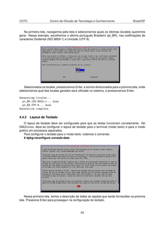 CDTC Centro de Difusão de Tecnologia e Conhecimento Brasil/DF
Na primeira tela, navegamos pela lista e selecionamos quais os idiomas (locales) queremos
gerar. Nesse exemplo, escolhemos o idioma português Brasileiro (pt_BR), nas codiﬁcações de
caracteres Ocidental (ISO 8859-1) e Unicode (UTF-8).
Selecionados os locales, pressionamos Enter, e somos direcionados para a próxima tela, onde
selecionamos qual dos locales gerados será utilizado no sistema, e pressionamos Enter.
Generating locales...
pt_BR.ISO-8859-1... done
pt_BR.UTF-8... done
Generation complete.
4.4.2 Layout de Teclado
O layout de teclado deve ser conﬁgurado para que as teclas funcionem corretamente. No
GNU/Linux, deve-se conﬁgurar o layout de teclado para o terminal (modo texto) e para o modo
gráﬁco em processos separados.
Para conﬁgurar o teclado para o modo texto, rodamos o comando:
# dpkg-reconﬁgure console-data
Nessa primeira tela, temos a descrição de todas as opções que serão fornecidas na próxima
tela. Pressione Enter para prosseguir na conﬁguração do teclado.
40
 