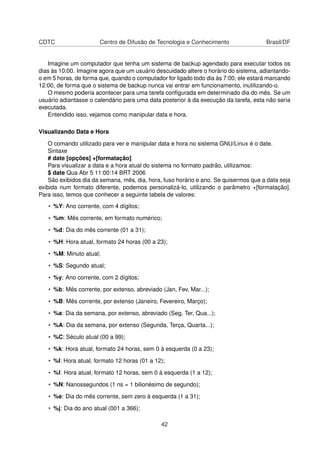 CDTC Centro de Difusão de Tecnologia e Conhecimento Brasil/DF
Imagine um computador que tenha um sistema de backup agendado para executar todos os
dias às 10:00. Imagine agora que um usuário descuidado altere o horário do sistema, adiantando-
o em 5 horas, de forma que, quando o computador for ligado todo dia às 7:00, ele estará marcando
12:00, de forma que o sistema de backup nunca vai entrar em funcionamento, inutilizando-o.
O mesmo poderia acontecer para uma tarefa conﬁgurada em determinado dia do mês. Se um
usuário adiantasse o calendário para uma data posterior à da execução da tarefa, esta não seria
executada.
Entendido isso, vejamos como manipular data e hora.
Visualizando Data e Hora
O comando utilizado para ver e manipular data e hora no sistema GNU/Linux é o date.
Sintaxe
# date [opções] +[formatação]
Para visualizar a data e a hora atual do sistema no formato padrão, utilizamos:
$ date Qua Abr 5 11:00:14 BRT 2006
São exibidos dia da semana, mês, dia, hora, fuso horário e ano. Se quisermos que a data seja
exibida num formato diferente, podemos personalizá-lo, utilizando o parâmetro +[formatação].
Para isso, temos que conhecer a seguinte tabela de valores:
• %Y: Ano corrente, com 4 dígitos;
• %m: Mês corrente, em formato numérico;
• %d: Dia do mês corrente (01 a 31);
• %H: Hora atual, formato 24 horas (00 a 23);
• %M: Minuto atual;
• %S: Segundo atual;
• %y: Ano corrente, com 2 dígitos;
• %b: Mês corrente, por extenso, abreviado (Jan, Fev, Mar...);
• %B: Mês corrente, por extenso (Janeiro, Fevereiro, Março);
• %a: Dia da semana, por extenso, abreviado (Seg, Ter, Qua...);
• %A: Dia da semana, por extenso (Segunda, Terça, Quarta...);
• %C: Século atual (00 a 99);
• %k: Hora atual, formato 24 horas, sem 0 à esquerda (0 a 23);
• %I: Hora atual, formato 12 horas (01 a 12);
• %l: Hora atual, formato 12 horas, sem 0 à esquerda (1 a 12);
• %N: Nanossegundos (1 ns = 1 bilionésimo de segundo);
• %e: Dia do mês corrente, sem zero à esquerda (1 a 31);
• %j: Dia do ano atual (001 a 366);
42
 