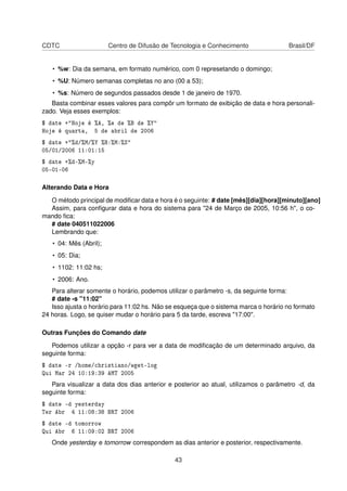 CDTC Centro de Difusão de Tecnologia e Conhecimento Brasil/DF
• %w: Dia da semana, em formato numérico, com 0 represetando o domingo;
• %U: Número semanas completas no ano (00 a 53);
• %s: Número de segundos passados desde 1 de janeiro de 1970.
Basta combinar esses valores para compôr um formato de exibição de data e hora personali-
zado. Veja esses exemplos:
$ date +"Hoje é %A, %e de %B de %Y"
Hoje é quarta, 5 de abril de 2006
$ date +"%d/%M/%Y %H:%M:%S"
05/01/2006 11:01:15
$ date +%d-%M-%y
05-01-06
Alterando Data e Hora
O método principal de modiﬁcar data e hora é o seguinte: # date [mês][dia][hora][minuto][ano]
Assim, para conﬁgurar data e hora do sistema para "24 de Março de 2005, 10:56 h", o co-
mando ﬁca:
# date 040511022006
Lembrando que:
• 04: Mês (Abril);
• 05: Dia;
• 1102: 11:02 hs;
• 2006: Ano.
Para alterar somente o horário, podemos utilizar o parâmetro -s, da seguinte forma:
# date -s "11:02"
Isso ajusta o horário para 11:02 hs. Não se esqueça que o sistema marca o horário no formato
24 horas. Logo, se quiser mudar o horário para 5 da tarde, escreva "17:00".
Outras Funções do Comando date
Podemos utilizar a opção -r para ver a data de modiﬁcação de um determinado arquivo, da
seguinte forma:
$ date -r /home/christiano/wget-log
Qui Mar 24 10:19:39 AMT 2005
Para visualizar a data dos dias anterior e posterior ao atual, utilizamos o parâmetro -d, da
seguinte forma:
$ date -d yesterday
Ter Abr 4 11:08:38 BRT 2006
$ date -d tomorrow
Qui Abr 6 11:09:02 BRT 2006
Onde yesterday e tomorrow correspondem as dias anterior e posterior, respectivamente.
43
 
