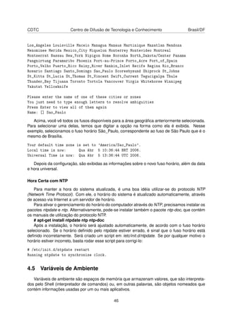 CDTC Centro de Difusão de Tecnologia e Conhecimento Brasil/DF
Los_Angeles Louisville Maceio Managua Manaus Martinique Mazatlan Mendoza
Menominee Merida Mexico_City Miquelon Monterrey Montevideo Montreal
Montserrat Nassau New_York Nipigon Nome Noronha North_Dakota/Center Panama
Pangnirtung Paramaribo Phoenix Port-au-Prince Porto_Acre Port_of_Spain
Porto_Velho Puerto_Rico Rainy_River Rankin_Inlet Recife Regina Rio_Branco
Rosario Santiago Santo_Domingo Sao_Paulo Scoresbysund Shiprock St_Johns
St_Kitts St_Lucia St_Thomas St_Vincent Swift_Current Tegucigalpa Thule
Thunder_Bay Tijuana Toronto Tortola Vancouver Virgin Whitehorse Winnipeg
Yakutat Yellowknife
Please enter the name of one of these cities or zones
You just need to type enough letters to resolve ambiguities
Press Enter to view all of them again
Name: [] Sao_Paulo
Acima, você vê todos os fusos disponíveis para a área geográﬁca anteriormente selecionada.
Para selecionar uma delas, temos que digitar a opção na forma como ela é exibida. Nesse
exemplo, selecionamos o fuso horário São_Paulo, correspondente ao fuso de São Paulo que é o
mesmo de Brasília.
Your default time zone is set to 'America/Sao_Paulo'.
Local time is now: Qua Abr 5 10:36:44 BRT 2006.
Universal Time is now: Qua Abr 5 13:36:44 UTC 2006.
Depois da conﬁguração, são exibidas as informações sobre o novo fuso horário, além da data
e hora universal.
Hora Certa com NTP
Para manter a hora do sistema atualizada, é uma boa idéia utilizar-se do protocolo NTP
(Network Time Protocol). Com ele, o horário do sistema é atualizado automaticamente, através
de acesso via Internet a um servidor de horário.
Para ativar o gerenciamento do horário do computador através do NTP, precisamos instalar os
pacotes ntpdate e ntp. Alternativamente, pode-se instalar também o pacote ntp-doc, que contém
os manuais de utilização do protocolo NTP.
# apt-get install ntpdate ntp ntp-doc
Após a instalação, o horário será ajustado automaticamente, de acordo com o fuso horário
selecionado. Se o horário deﬁnido pelo ntpdate estiver errado, é sinal que o fuso horário está
deﬁnido incorretamente. Será criado um script em /etc/init.d/ntpdate. Se por qualquer motivo o
horário estiver incorreto, basta rodar esse script para corrigi-lo:
# /etc/init.d/ntpdate restart
Running ntpdate to synchronize clock.
4.5 Variáveis de Ambiente
Variáveis de ambiente são espaços de memória que armazenam valores, que são interpreta-
dos pelo Shell (interpretador de comandos) ou, em outras palavras, são objetos nomeados que
contém informações usadas por um ou mais aplicativos.
46
 