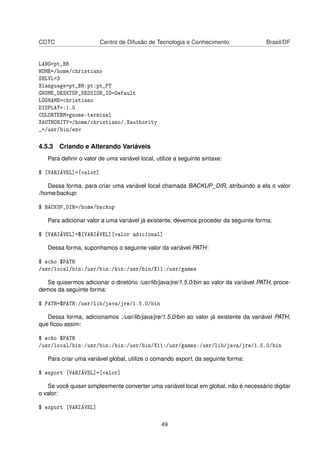 CDTC Centro de Difusão de Tecnologia e Conhecimento Brasil/DF
LANG=pt_BR
HOME=/home/christiano
SHLVL=3
Xlanguage=pt_BR:pt:pt_PT
GNOME_DESKTOP_SESSION_ID=Default
LOGNAME=christiano
DISPLAY=:1.0
COLORTERM=gnome-terminal
XAUTHORITY=/home/christiano/.Xauthority
_=/usr/bin/env
4.5.3 Criando e Alterando Variáveis
Para deﬁnir o valor de uma variável local, utilize a seguinte sintaxe:
$ [VARIÁVEL]=[valor]
Dessa forma, para criar uma variável local chamada BACKUP_DIR, atribuindo a ela o valor
/home/backup:
$ BACKUP_DIR=/home/backup
Para adicionar valor a uma variável já existente, devemos proceder da seguinte forma:
$ [VARIÁVEL]=$[VARIÁVEL][valor adicional]
Dessa forma, suponhamos o seguinte valor da variável PATH:
$ echo $PATH
/usr/local/bin:/usr/bin:/bin:/usr/bin/X11:/usr/games
Se quisermos adicionar o diretório /usr/lib/java/jre/1.5.0/bin ao valor da variável PATH, proce-
demos da seguinte forma:
$ PATH=$PATH:/usr/lib/java/jre/1.5.0/bin
Dessa forma, adicionamos :/usr/lib/java/jre/1.5.0/bin ao valor já existente da variável PATH,
que ﬁcou assim:
$ echo $PATH
/usr/local/bin:/usr/bin:/bin:/usr/bin/X11:/usr/games:/usr/lib/java/jre/1.5.0/bin
Para criar uma variável global, utilize o comando export, da seguinte forma:
$ export [VARIÁVEL]=[valor]
Se você quiser simplesmente converter uma variável local em global, não é necessário digitar
o valor:
$ export [VARIÁVEL]
49
 