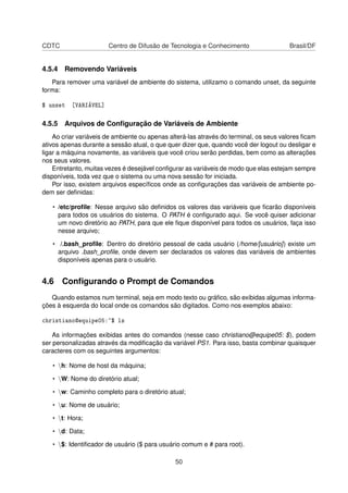 CDTC Centro de Difusão de Tecnologia e Conhecimento Brasil/DF
4.5.4 Removendo Variáveis
Para remover uma variável de ambiente do sistema, utilizamo o comando unset, da seguinte
forma:
$ unset [VARIÁVEL]
4.5.5 Arquivos de Conﬁguração de Variáveis de Ambiente
Ao criar variáveis de ambiente ou apenas alterá-las através do terminal, os seus valores ﬁcam
ativos apenas durante a sessão atual, o que quer dizer que, quando você der logout ou desligar e
ligar a máquina novamente, as variáveis que você criou serão perdidas, bem como as alterações
nos seus valores.
Entretanto, muitas vezes é desejável conﬁgurar as variáveis de modo que elas estejam sempre
disponíveis, toda vez que o sistema ou uma nova sessão for iniciada.
Por isso, existem arquivos especíﬁcos onde as conﬁgurações das variáveis de ambiente po-
dem ser deﬁnidas:
• /etc/proﬁle: Nesse arquivo são deﬁnidos os valores das variáveis que ﬁcarão disponíveis
para todos os usuários do sistema. O PATH é conﬁgurado aqui. Se você quiser adicionar
um novo diretório ao PATH, para que ele ﬁque disponível para todos os usuários, faça isso
nesse arquivo;
• /.bash_proﬁle: Dentro do diretório pessoal de cada usuário (/home/[usuário]) existe um
arquivo .bash_proﬁle, onde devem ser declarados os valores das variáveis de ambientes
disponíveis apenas para o usuário.
4.6 Conﬁgurando o Prompt de Comandos
Quando estamos num terminal, seja em modo texto ou gráﬁco, são exibidas algumas informa-
ções à esquerda do local onde os comandos são digitados. Como nos exemplos abaixo:
christiano@equipe05:~$ ls
As informações exibidas antes do comandos (nesse caso christiano@equipe05: $), podem
ser personalizadas através da modiﬁcação da variável PS1. Para isso, basta combinar quaisquer
caracteres com os seguintes argumentos:
• h: Nome de host da máquina;
• W: Nome do diretório atual;
• w: Caminho completo para o diretório atual;
• u: Nome de usuário;
• t: Hora;
• d: Data;
• $: Identiﬁcador de usuário ($ para usuário comum e # para root).
50
 
