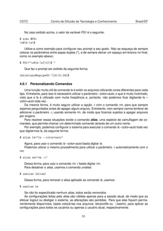 CDTC Centro de Difusão de Tecnologia e Conhecimento Brasil/DF
No caso exibido acima, o valor da variável PS1 é o seguinte:
$ echo $PS1
u@h:w$
Utilize-a como exemplo para conﬁgurar seu prompt a seu gosto. Não se esqueça de sempre
colocar os parâmetros entre aspas duplas ("), e de sempre deixar um espaço em branco no ﬁnal,
como no exemplo abaixo:
$ PS1="u@h:w[t]$ "
Que faz o prompt ser exibido da seguinte forma:
christiano@equipe05:~[16:51:24]$
4.6.1 Personalizando Comandos
Uma função muito útil do comando ls é exibir os arquivos utilizando cores diferentes para cada
tipo. Entretanto, para isso é necessário utilizar o parâmetro –color=auto, o que é muito incômodo,
visto que o ls é utilizado com muita freqüência e, portanto, não podemos ﬁcar digitando ls –
color=auto toda vez.
Da mesma forma, é muito seguro utilizar a opção -i com o comando rm, para que sempre
sejamos perguntados antes de apagar algum arquivo. Entretanto, nem sempre vamos lembrar de
adicionar o parâmetro -i, usando somente rm, de modo que ﬁcamos sujeitos a apagar arquivos
por engano.
Para resolver essas situações existe o comando alias, uma espécie de camuﬂagem de co-
mandos, que permite chamar um determinado comando através de um outro nome.
Por exemplo, podemos conﬁgurar o sistema para executar o comando ls –color=auto toda vez
que digitarmos ls, da seguinte forma:
$ alias ls="ls --color=auto"
Agora, para usar o comando ls –color=auto basta digitar ls.
Podemos utilizar o mesmo procedimento para utilizar o parâmetro -i automaticamente com o
rm:
$ alias rm="rm -i"
Dessa forma, para usar o comando rm -i basta digitar rm.
Para desativar o alias, usamos o comando unalias:
$ unalias [alias]
Dessa forma, para remover o alias aplicado ao comando ls, usamos:
$ unalias ls
Se não for especiﬁcado nenhum alias, todos serão removidos.
As conﬁgurações feitas pelo alias são válidas apenas para a sessão atual, de modo que ao
efetuar logout ou desligar o sistema, as alterações são perdidas. Para que elas ﬁquem perma-
nentemente disponíveis, basta colocá-las nos arquivos /etc/proﬁle ou /.bashrc, para aplicar as
conﬁgurações para todos os usuários ou apenas o usuário atual, respectivamente.
51
 
