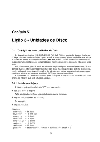 Capítulo 5
Lição 3 - Unidades de Disco
5.1 Conﬁgurando as Unidades de Disco
Os dispositivos de disco (HD, CD-ROM, CD-RW, DVD-ROM...) atuais são dotados de alta tec-
nologia, tanto no que diz respeito a capacidade de armazenamento quanto à velocidade de leitura
e escrita dos dados. Recursos como Ultra DMA, ATA, Buffer e Cache têm tornado esses disposi-
tivos extremamente rápidos, se comparados aos mesmos dispositivos fabricados há poucos anos
atrás.
Mas, infelizmente, grande parte dos recursos disponíveis para as unidades de disco depen-
dem de diversos fatores, como compatilidade com placa mãe e suporte pelo sistema operacional,
motivo pelo qual esses dispositivos vêm, de fábrica, com muitos recursos desativados, reque-
rendo sua ativação via software, através da BIOS e do sistema operacional.
A ferramenta no GNU/Linux utilizada para conﬁgurar os recursos das unidades de disco
chama-se hdparm, que será estudada a seguir.
5.1.1 Instalando o hdparm
O hdparm pode ser instalado via APT, com o comando:
# apt-get install hdparm
Após a instalação, veriﬁque se está tudo certo, com o comando:
# hdparm /dev/hd[letra da unidade]
Por exemplo:
# hdparm /dev/hda
/dev/hda:
multcount = 16 (on)
IO_support = 1 (32-bit)
unmaskirq = 1 (on)
using_dma = 1 (on)
keepsettings = 0 (off)
readonly = 0 (off)
readahead = 16 (on)
geometry = 16383/255/63, sectors = 40020664320, start = 0
52
 